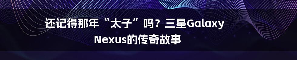 还记得那年“太子”吗?三星Galaxy Nexus的传奇故事