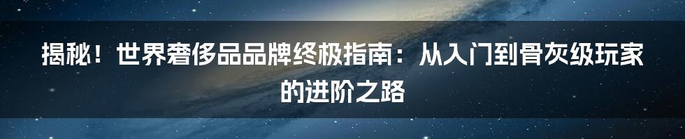 揭秘!世界奢侈品品牌终极指南:从入门到骨灰级玩家的进阶之路