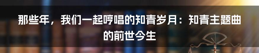 那些年,我们一起哼唱的知青岁月:知青主题曲的前世今生