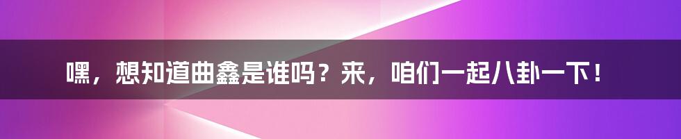 嘿,想知道曲鑫是谁吗?来,咱们一起八卦一下!