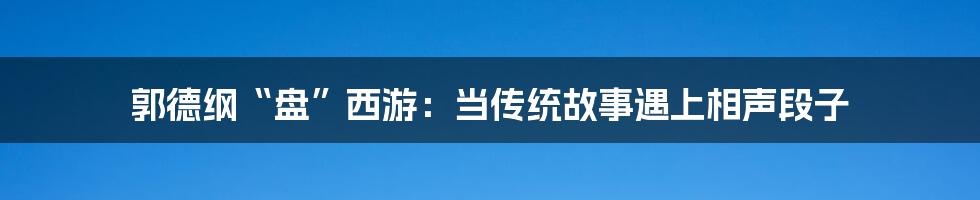 郭德纲“盘”西游:当传统故事遇上相声段子