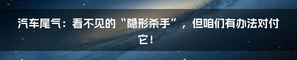 汽车尾气：看不见的“隐形杀手”，但咱们有办法对付它！
