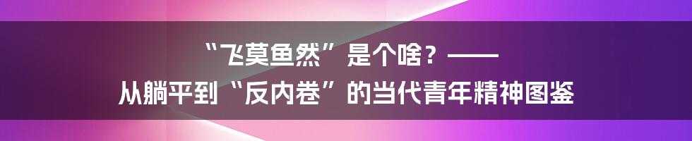 “飞莫鱼然”是个啥?—— 从躺平到“反内卷”的当代青年精神图鉴