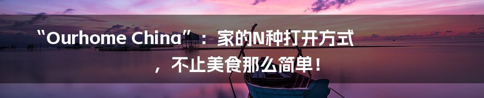 “Ourhome China”:家的N种打开方式,不止美食那么简单!