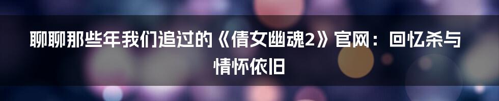 聊聊那些年我们追过的《倩女幽魂2》官网:回忆杀与情怀依旧