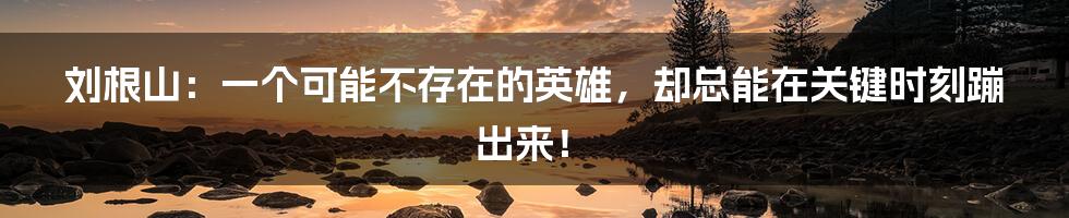 刘根山:一个可能不存在的英雄,却总能在关键时刻蹦出来!