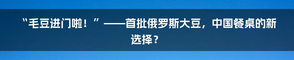 “毛豆进门啦!”——首批俄罗斯大豆,中国餐桌的新选择?