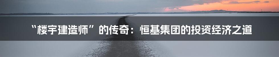 “楼宇建造师”的传奇:恒基集团的投资经济之道
