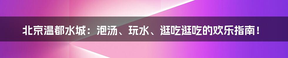 北京温都水城:泡汤、玩水、逛吃逛吃的欢乐指南!