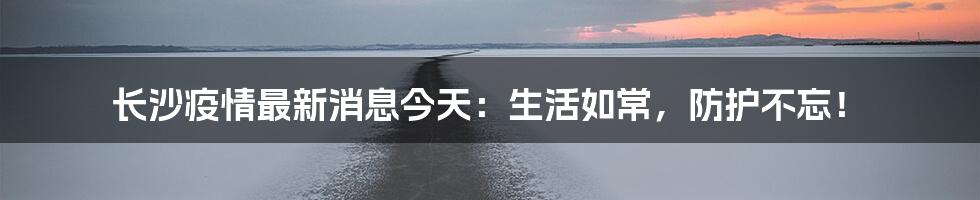 长沙疫情最新消息今天:生活如常,防护不忘!