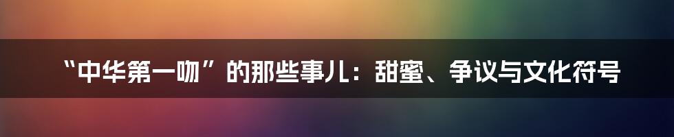 “中华第一吻”的那些事儿：甜蜜、争议与文化符号