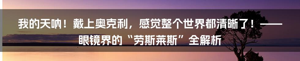 我的天呐!戴上奥克利,感觉整个世界都清晰了!——眼镜界的“劳斯莱斯”全解析