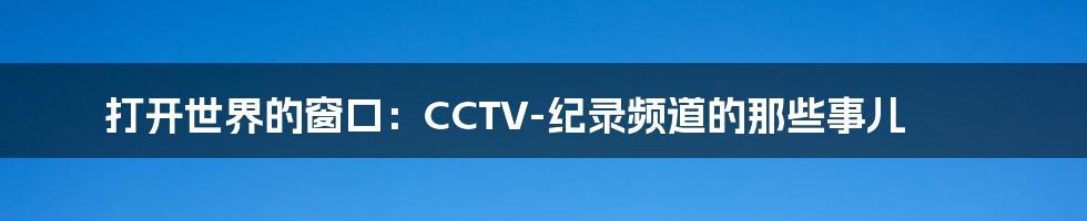 打开世界的窗口:CCTV-纪录频道的那些事儿