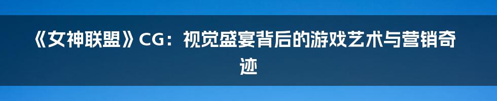 《女神联盟》CG:视觉盛宴背后的游戏艺术与营销奇迹