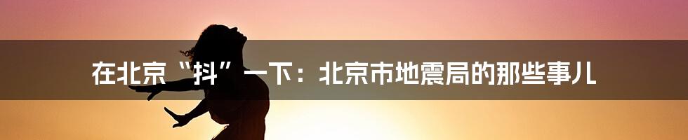 在北京“抖”一下:北京市地震局的那些事儿