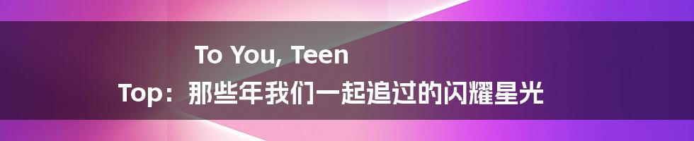 To You, Teen Top:那些年我们一起追过的闪耀星光