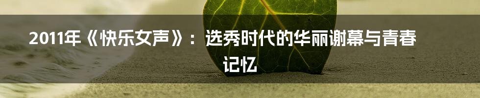 2011年《快乐女声》:选秀时代的华丽谢幕与青春记忆