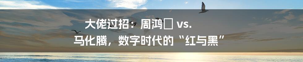 大佬过招:周鸿祎 vs. 马化腾,数字时代的“红与黑”