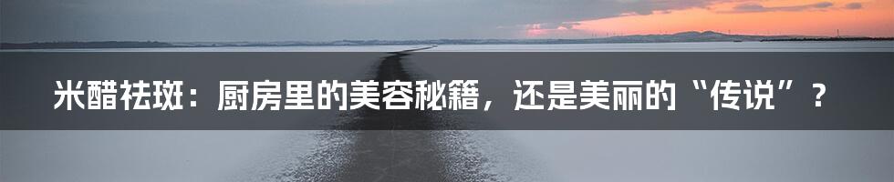 米醋祛斑:厨房里的美容秘籍,还是美丽的“传说”?