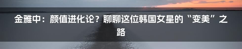 金雅中:颜值进化论?聊聊这位韩国女星的“变美”之路