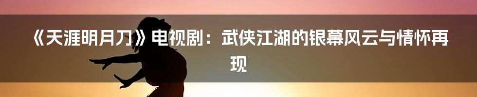 《天涯明月刀》电视剧:武侠江湖的银幕风云与情怀再现