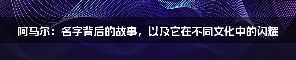 阿马尔:名字背后的故事,以及它在不同文化中的闪耀