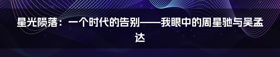 星光陨落:一个时代的告别——我眼中的周星驰与吴孟达