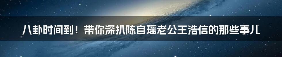 八卦时间到!带你深扒陈自瑶老公王浩信的那些事儿