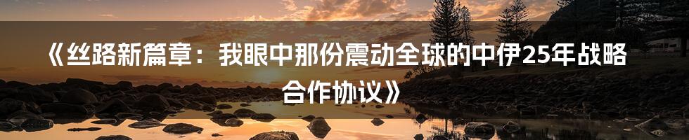 《丝路新篇章:我眼中那份震动全球的中伊25年战略合作协议》