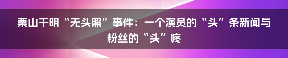 栗山千明“无头照”事件：一个演员的“头”条新闻与粉丝的“头”疼