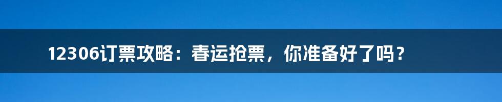 12306订票攻略:春运抢票,你准备好了吗?