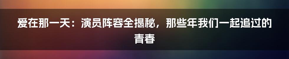 爱在那一天:演员阵容全揭秘,那些年我们一起追过的青春