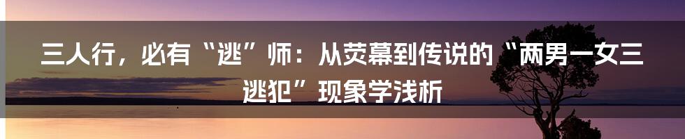 三人行,必有“逃”师:从荧幕到传说的“两男一女三逃犯”现象学浅析