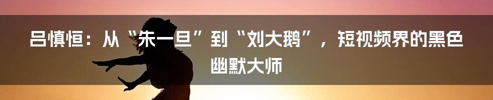 吕慎恒:从“朱一旦”到“刘大鹅”,短视频界的黑色幽默大师