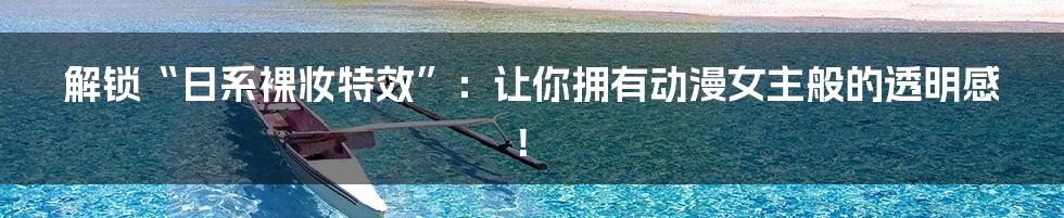解锁“日系裸妆特效”：让你拥有动漫女主般的透明感！