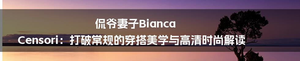 侃爷妻子Bianca Censori:打破常规的穿搭美学与高清时尚解读