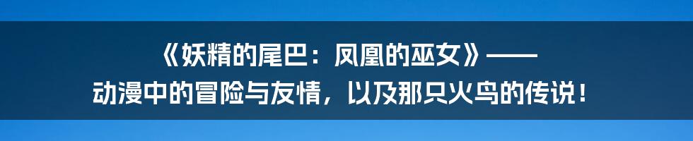 《妖精的尾巴:凤凰的巫女》—— 动漫中的冒险与友情,以及那只火鸟的传说!