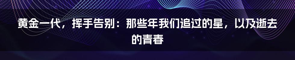 黄金一代,挥手告别:那些年我们追过的星,以及逝去的青春