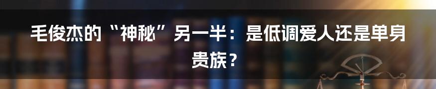 毛俊杰的“神秘”另一半:是低调爱人还是单身贵族?