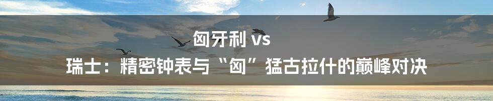 匈牙利 vs 瑞士:精密钟表与“匈”猛古拉什的巅峰对决