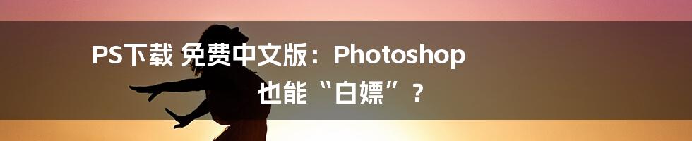 PS下载 免费中文版：Photoshop 也能“白嫖”？