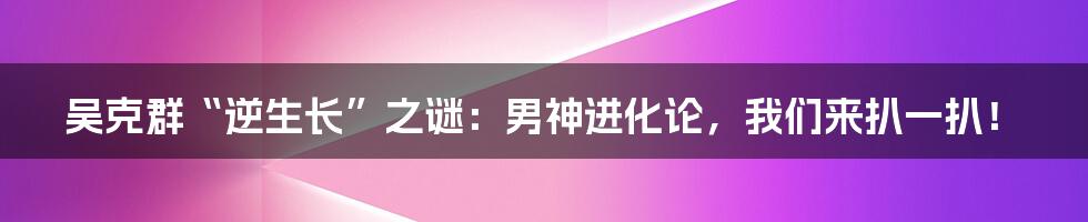 吴克群“逆生长”之谜:男神进化论,我们来扒一扒!