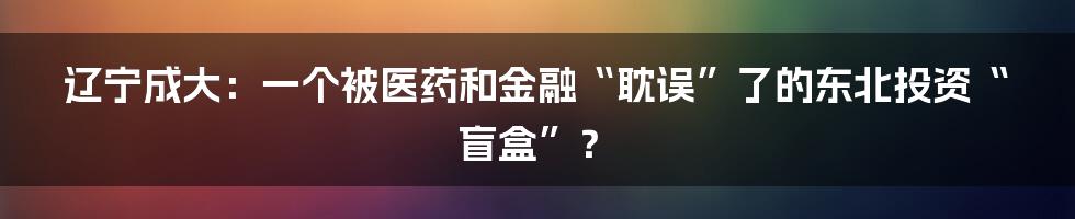 辽宁成大:一个被医药和金融“耽误”了的东北投资“盲盒”?