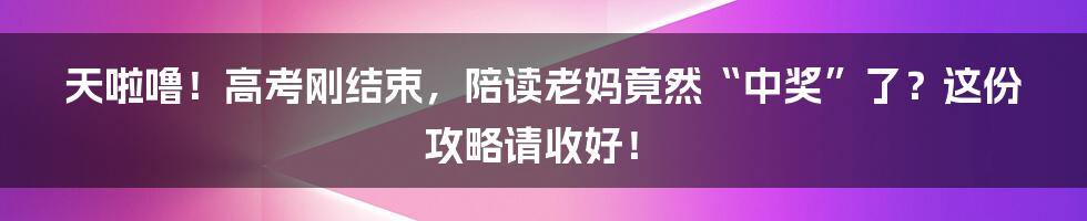 天啦噜！高考刚结束，陪读老妈竟然“中奖”了？这份攻略请收好！