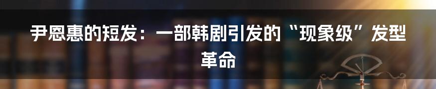 尹恩惠的短发:一部韩剧引发的“现象级”发型革命