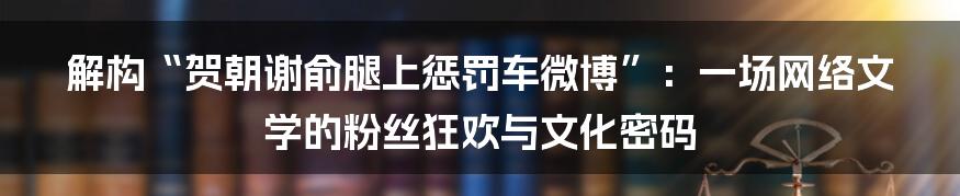 解构“贺朝谢俞腿上惩罚车微博”：一场网络文学的粉丝狂欢与文化密码