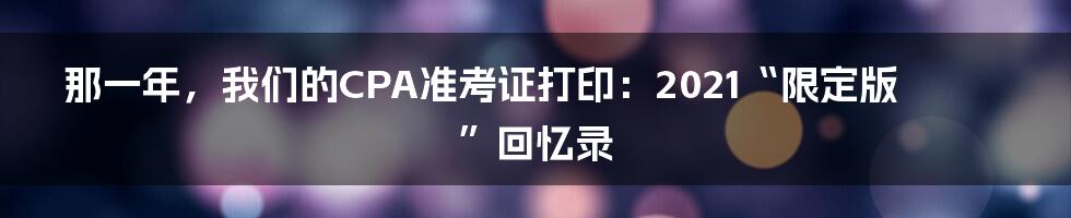 那一年，我们的CPA准考证打印：2021“限定版”回忆录