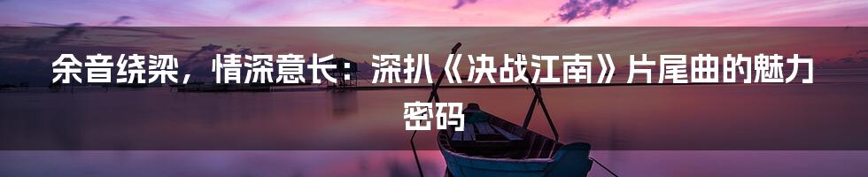 余音绕梁,情深意长:深扒《决战江南》片尾曲的魅力密码