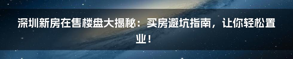 深圳新房在售楼盘大揭秘:买房避坑指南,让你轻松置业!