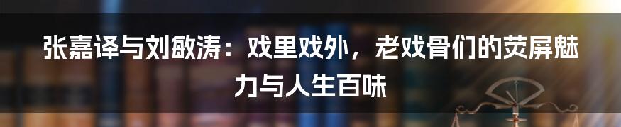 张嘉译与刘敏涛:戏里戏外,老戏骨们的荧屏魅力与人生百味